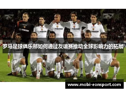 罗马足球俱乐部如何通过友谊赛推动全球影响力的拓展