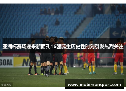 亚洲杯赛场迎来新面孔16强诞生历史性时刻引发热烈关注